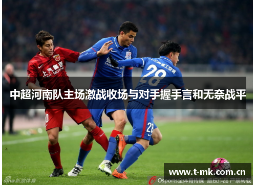 中超河南队主场激战收场与对手握手言和无奈战平 中超河南队主场激战收场与对手握手言和无奈战平