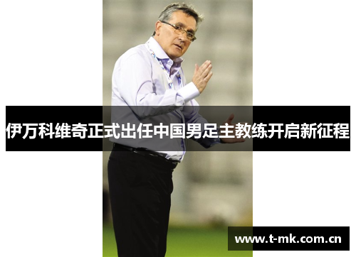 伊万科维奇正式出任中国男足主教练开启新征程