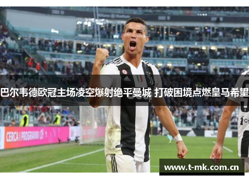 巴尔韦德欧冠主场凌空爆射绝平曼城 打破困境点燃皇马希望