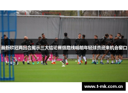 最新欧冠两回合揭示三大结论晋级路线明朗年轻球员迎来机会窗口 最新欧冠两回合揭示三大结论晋级路线明朗年轻球员迎来机会窗口