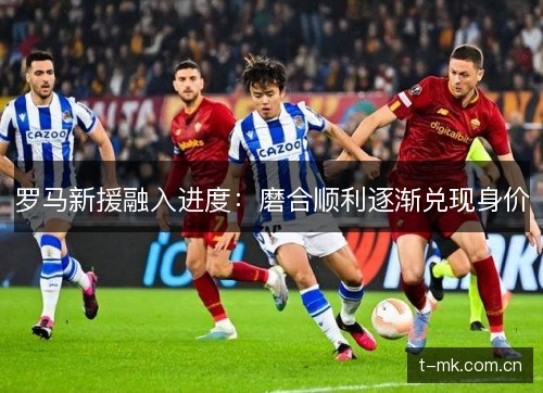 罗马新援融入进度:磨合顺利逐渐兑现身价 罗马新援融入进度:磨合顺利逐渐兑现身价